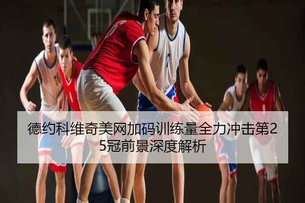 德约科维奇美网加码训练量全力冲击第25冠前景深度解析