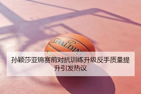 孙颖莎亚锦赛前对抗训练升级反手质量提升引发热议
